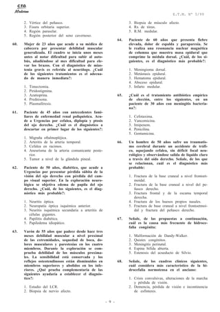 - 9 -
E.T.M. Nº 5/99
2. Vértice del peñasco.
3. Fisura orbitaria superior.
4. Región paraselar.
5. Región posterior del seno cavernoso.
60. Mujer de 23 años que acude a su médico de
cabecera por presentar debilidad muscular
generalizada. El cuadro se inicia unos meses
antes al notar dificultad para subir al auto-
bús, añadiéndose al mes dificultad para ele-
var los brazos. Con el diagnóstico de mias-
tenia gravis es referida al neurólogo. ¿Cuál
de los siguientes tratamientos es el adecua-
do de manera inmediata?:
1. Timectomía.
2. Piridostigmina.
3. Azatioprina.
4. Prednisona.
5. Plasmaféresis.
61. Paciente de 45 años con antecedentes fami-
liares de enfermedad renal poliquística. Acu-
de a Urgencias por cefalea, diplopía y ptosis
del ojo derecho. ¿Cuál es el diagnóstico a
descartar en primer lugar de los siguientes?:
1. Migraña oftalmopléjica.
2. Arteritis de la arteria temporal.
3. Cefalea en racimos.
4. Aneurisma de la arteria comunicante poste-
rior.
5. Tumor a nivel de la glándula pineal.
62. Paciente de 50 años, diabético, que acude a
Urgencias por presentar pérdida súbita de la
visión del ojo derecho con pérdida del cam-
po visual superior. En la exploración neuro-
lógica se objetiva edema de papila del ojo
derecho. ¿Cuál, de los siguientes, es el diag-
nóstico más probable?:
1. Neuritis óptica.
2. Neuropatía óptica isquémica anterior.
3. Neuritis isquémica secundaria a arteritis de
células gigantes.
4. Papilitis diabética.
5. Papiledema idiopático.
63. Varón de 55 años que padece desde hace tres
meses debilidad muscular a nivel proximal
de las extremidades, sequedad de boca, do-
lores musculares y parestesias en los cuatro
miembros. Durante la exploración se com-
prueba debilidad de los músculos proxima-
les. La sensibilidad está conservada y los
reflejos osteotendinosos están disminuidos en
miembros superiores y abolidos en los infe-
riores. ¿Qué prueba complementaria de las
siguientes ayudaría a establecer el diagnós-
tico?:
1. Estudio del LCR.
2. Biopsia de nervio afecto.
3. Biopsia de músculo afecto.
4. Rx de tórax.
5. R.M. medular.
64. Paciente de 60 años que presenta fiebre
elevada, dolor de espalda y paraparesia. Se
le realiza una resonancia nuclear magnética
de columna que muestra masa epidural que
comprime la médula dorsal. ¿Cuál, de los si-
guientes, es el diagnóstico más probable?:
1. Meningioma dorsal.
2. Metástasis epidural.
3. Hematoma epidural.
4. Absceso epidural.
5. Infarto medular.
65. ¿Cuál es el tratamiento antibiótico empírico
de elección, entre los siguientes, en un
paciente de 30 años con meningitis bacteria-
na?:
1. Cefotaxima.
2. Vancomicina.
3. Imipenem.
4. Penicilina.
5. Gentamicina.
66. Un hombre de 50 años sufre un traumatis-
mo cerebral durante un accidente de tráfi-
co, aquejando cefalea, sin déficit focal neu-
rológico y observándose salida de líquido claro
a través del oído derecho. Señale, de los que
se relacionan, cuál es el diagnóstico más
probable:
1. Fractura de la base craneal a nivel frontoet-
moidal.
2. Fractura de la base craneal a nivel del pe-
ñasco derecho.
3. Fractura frontal y de la escama temporal
derecha.
4. Fractura de los huesos propios nasales.
5. Fractura de base craneal a nivel frontoetmoi-
dal y fractura del peñasco derecho.
67. Señale, de las propuestas a continuación,
cuál es la causa más frecuente de hidroce-
falia congénita:
1. Malformación de Dandy-Walker.
2. Quistes congénitos.
3. Meningitis perinatal.
4. Espina bífida abierta.
5. Estenosis del acueducto de Silvio.
68. Señale, de los cuadros clínicos siguientes,
cuál considera más característico de la hi-
drocefalia normotensa en el anciano:
1. Crisis convulsivas, alteraciones de la marcha
y pérdida de visión.
2. Demencia, pérdida de visión e incontinencia
de esfínteres.
 