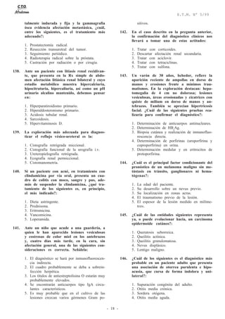 - 18 -
E.T.M. Nº 5/99
talmente indurada y fija y la gammagrafía
ósea evidencia afectación metastásica, ¿cuál,
entre los siguientes, es el tratamiento más
adecuado?:
1. Prostatectomía radical.
2. Resección transuretral del tumor.
3. Seguimiento periódico.
4. Radioterapia radical sobre la próstata.
5. Castración por radiación o por cirugía.
138. Ante un paciente con litiasis renal recidivan-
te, que presenta en la Rx simple de abdo-
men afectación litiásica renal bilateral y cuyo
estudio metabólico muestra hipercalciuria,
hipocitraturia, hipercaliuria, así como un pH
urinario alcalino mantenido, debemos pensar
en:
1. Hiperparatiroidismo primario.
2. Hiperaldosteronismo primario.
3. Acidosis tubular renal.
4. Sarcoidosis.
5. Hipervitaminosis D.
139. La exploración más adecuada para diagnos-
ticar el reflujo vésico-ureteral es la:
1. Cistografía retrógrada miccional.
2. Cistografía funcional de la urografía i.v.
3. Ureteropielografía retrógrada.
4. Ecografía renal permiccional.
5. Cistomanometría.
140. Si un paciente con acné, en tratamiento con
clindamicina por vía oral, presenta un cua-
dro de colitis con moco, sangre y pus, ade-
más de suspender la clindamicina, ¿qué tra-
tamiento de los siguientes es, en principio,
el más indicado?:
1. Dieta astringente.
2. Prednisona.
3. Eritromicina.
4. Vancomicina.
5. Loperamida.
141. Ante un niño que acude a una guardería, a
quien le han aparecido lesiones vesiculosas
y costrosas de color miel en los antebrazos
y, cuatro días más tarde, en la cara, sin
afectación general, una de las siguientes con-
sideraciones es correcta. Señálela:
1. El diagnóstico se hará por inmunofluorescen-
cia indirecta.
2. El cuadro probablemente se deba a sobrein-
fección herpética.
3. Los títulos de antiestreptolisina O estarán muy
probablemente elevados.
4. Se encontrarán anticuerpos tipo IgA circu-
lantes característicos.
5. Es muy probable que en el cultivo de las
lesiones crezcan varios gérmenes Gram po-
sitivos.
142. En el caso descrito en la pregunta anterior,
la confirmación del diagnóstico clínicos nos
llevará a tomar una de estas actitudes:
1. Tratar con corticoides.
2. Descartar afectación renal secundaria.
3. Tratar con aciclovir.
4. Tratar con tetraciclinas.
5. Tratar con sulfona.
143. Un varón de 30 años, bebedor, refiere la
aparición reciente de ampollas en dorso de
manos y erosiones frente a mínimos trau-
matismos. En la exploración destacan: hepa-
tomegalia de 4 cm no dolorosa; lesiones
vesiculosas, áreas erosionadas y cicatrices con
quiste de milium en dorso de manos y an-
tebrazos. También se aprecian hipertricosis
facial. ¿Cuál de las siguientes pruebas rea-
lizaría para confirmar el diagnóstico?:
1. Determinación de anticuerpos antinucleares.
2. Determinación de HBs
Ag.
3. Biopsia cutánea y realización de inmunofluo-
rescencia directa.
4. Determinación de porfirinas (uroporfirina y
coproporfirina) en orina.
5. Determinación medular y en eritrocitos de
protoporfirina.
144. ¿Cuál es el principal factor condicionante del
pronóstico de un melanoma maligno sin me-
tástasis en tránsito, ganglionares ni hema-
tógenas?:
1. La edad del paciente.
2. Su desarrollo sobre un nevus previo.
3. Su localización en zonas acras.
4. El traumatismo previo de la lesión.
5. El espesor de la lesión medido en milíme-
tros.
145. ¿Cuál de las entidades siguientes representa
ya, o puede evolucionar hacia, un carcinoma
epidermoide cutáneo?:
1. Queratosis seborreica.
2. Queilitis actínica.
3. Queilitis granulomatosa.
4. Nevus displásico.
5. Lentigo maligno.
146. ¿Cuál de los siguientes es el diagnóstico más
probable en un paciente adulto que presenta
una asociación de otorrea purulenta e hipo-
acusia, que cursa de forma indolora y uni-
lateral?:
1. Supuración congénita del adulto.
2. Otitis media crónica.
3. Sordera otógena.
4. Otitis media aguda.
 