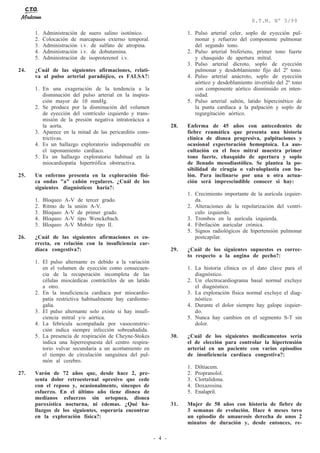 - 4 -
E.T.M. Nº 5/99
1. Administración de suero salino isotónico.
2. Colocación de marcapasos externo temporal.
3. Administración i.v. de sulfato de atropina.
4. Administración i.v. de dobutamina.
5. Administración de isoproterenol i.v.
24. ¿Cuál de las siguientes afirmaciones, relati-
va al pulso arterial paradójico, es FALSA?:
1. En una exageración de la tendencia a la
disminución del pulso arterial en la inspira-
ción mayor de 10 mmHg.
2. Se produce por la disminución del volumen
de eyección del ventrículo izquierdo y trans-
misión de la presión negativa intratorácica a
la aorta.
3. Aparece en la mitad de las pericarditis cons-
trictivas.
4. Es un hallazgo exploratorio indispensable en
el taponamiento cardíaco.
5. Es un hallazgo exploratorio habitual en la
miocardiopatía hipertrófica obstructiva.
25. Un enfermo presenta en la exploración físi-
ca ondas "a" cañón regulares. ¿Cuál de los
siguientes diagnósticos haría?:
1. Bloqueo A-V de tercer grado.
2. Ritmo de la unión A-V.
3. Bloqueo A-V de primer grado.
4. Bloqueo A-V tipo Wenckebach.
5. Bloqueo A-V Mobitz tipo II.
26. ¿Cuál de las siguientes afirmaciones es co-
rrecta, en relación con la insuficiencia car-
díaca congestiva?:
1. El pulso alternante es debido a la variación
en el volumen de eyección como consecuen-
cia de la recuperación incompleta de las
células miocárdicas contráctiles de un latido
a otro.
2. En la insuficiencia cardíaca por miocardio-
patía restrictiva habitualmente hay cardiome-
galia.
3. El pulso alternante solo existe si hay insufi-
ciencia mitral y/o aórtica.
4. La febrícula acompañada por vasoconstric-
ción indica siempre infección sobreañadida.
5. La presencia de respiración de Cheyne-Stokes
indica una hiperrespuesta del centro respira-
torio vulvar secundaria a un acortamiento en
el tiempo de circulación sanguínea del pul-
món al cerebro.
27. Varón de 72 años que, desde hace 2, pre-
senta dolor retroesternal opresivo que cede
con el reposo y, ocasionalmente, síncopes de
esfuerzo. En el último año tiene disnea de
medianos esfuerzos sin ortopnea, disnea
paroxística nocturna, ni edemas. ¿Qué ha-
llazgos de los siguientes, esperaría encontrar
en la exploración física?:
1. Pulso arterial celer, soplo de eyección pul-
monar y refuerzo del componente pulmonar
del segundo tono.
2. Pulso arterial bisferiens, primer tono fuerte
y chasquido de apertura mitral.
3. Pulso arterial dícroto, soplo de eyección
pulmonar y desdoblamiento fijo del 2º tono.
4. Pulso arterial anácroto, soplo de eyección
aórtico y desdoblamiento invertido del 2º tono
con componente aórtico disminuido en inten-
sidad.
5. Pulso arterial saltón, latido hipercinético de
la punta cardíaca a la palpación y soplo de
regurgitación aórtico.
28. Enferma de 45 años con antecedentes de
fiebre reumática que presenta una historia
clínica de disnea progresiva, palpitaciones y
ocasional expectoración hemoptoica. La aus-
cultación en el foco mitral muestra primer
tono fuerte, chasquido de apertura y soplo
de llenado mesodiastólico. Se plantea la po-
sibilidad de cirugía o valvuloplastia con ba-
lón. Para inclinarse por una u otra actua-
ción será imprescindible conocer si hay:
1. Crecimiento importante de la aurícula izquier-
da.
2. Alteraciones de la repolarización del ventrí-
culo izquierdo.
3. Trombos en la aurícula izquierda.
4. Fibrilación auricular crónica.
5. Signos radiológicos de hipertensión pulmonar
postcapilar.
29. ¿Cuál de los siguientes supuestos es correc-
to respecto a la angina de pecho?:
1. La historia clínica es el dato clave para el
diagnóstico.
2. Un electrocardiograma basal normal excluye
el diagnóstico.
3. La exploración física normal excluye el diag-
nóstico.
4. Durante el dolor siempre hay galope izquier-
do.
5. Nunca hay cambios en el segmento S-T sin
dolor.
30. ¿Cuál de los siguientes medicamentos sería
el de elección para controlar la hipertensión
arterial en un paciente con varios episodios
de insuficiencia cardíaca congestiva?:
1. Diltiacem.
2. Propranolol.
3. Clortalidona.
4. Doxazosina.
5. Enalapril.
31. Mujer de 58 años con historia de fiebre de
3 semanas de evolución. Hace 6 meses tuvo
un episodio de amaurosis derecha de unos 2
minutos de duración y, desde entonces, re-
 