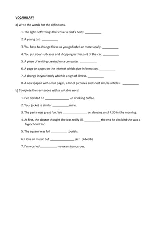 VOCABULARY
a) Write the words for the definitions.
1. The light, soft things that cover a bird’s body. __________
2. A young cat. __________
3. You have to change these as you go faster or more slowly. __________
4. You put your suitcases and shopping in this part of the car. __________
5. A piece of writing created on a computer. __________
6. A page or pages on the Internet which give information. __________
7. A change in your body which is a sign of illness. __________
8. A newspaper with small pages, a lot of pictures and short simple articles. __________
b) Complete the sentences with a suitable word.
1. I’ve decided to _______________ up drinking coffee.
2. Your jacket is similar __________ mine.
3. The party was great fun. We _______________ on dancing until 4.30 in the morning.
4. At first, the doctor thought she was really ill. __________ the end he decided she was a
hypochondriac.
5. The square was full __________ tourists.
6. I love all music but _______________ jazz. (adverb)
7. I’m worried __________ my exam tomorrow.
 