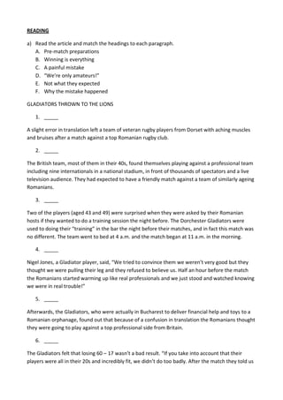 READING
a) Read the article and match the headings to each paragraph.
A. Pre-match preparations
B. Winning is everything
C. A painful mistake
D. “We’re only amateurs!”
E. Not what they expected
F. Why the mistake happened
GLADIATORS THROWN TO THE LIONS
1. _____
A slight error in translation left a team of veteran rugby players from Dorset with aching muscles
and bruises after a match against a top Romanian rugby club.
2. _____
The British team, most of them in their 40s, found themselves playing against a professional team
including nine internationals in a national stadium, in front of thousands of spectators and a live
television audience. They had expected to have a friendly match against a team of similarly ageing
Romanians.
3. _____
Two of the players (aged 43 and 49) were surprised when they were asked by their Romanian
hosts if they wanted to do a training session the night before. The Dorchester Gladiators were
used to doing their “training” in the bar the night before their matches, and in fact this match was
no different. The team went to bed at 4 a.m. and the match began at 11 a.m. in the morning.
4. _____
Nigel Jones, a Gladiator player, said, “We tried to convince them we weren’t very good but they
thought we were pulling their leg and they refused to believe us. Half an hour before the match
the Romanians started warming up like real professionals and we just stood and watched knowing
we were in real trouble!”
5. _____
Afterwards, the Gladiators, who were actually in Bucharest to deliver financial help and toys to a
Romanian orphanage, found out that because of a confusion in translation the Romanians thought
they were going to play against a top professional side from Britain.
6. _____
The Gladiators felt that losing 60 – 17 wasn’t a bad result. “If you take into account that their
players were all in their 20s and incredibly fit, we didn’t do too badly. After the match they told us
 