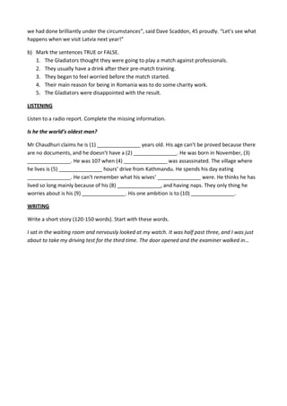 we had done brilliantly under the circumstances”, said Dave Scaddon, 45 proudly. “Let’s see what
happens when we visit Latvia next year!”
b) Mark the sentences TRUE or FALSE.
1. The Gladiators thought they were going to play a match against professionals.
2. They usually have a drink after their pre-match training.
3. They began to feel worried before the match started.
4. Their main reason for being in Romania was to do some charity work.
5. The Gladiators were disappointed with the result.
LISTENING
Listen to a radio report. Complete the missing information.
Is he the world’s oldest man?
Mr Chaudhuri claims he is (1) _______________ years old. His age can’t be proved because there
are no documents, and he doesn’t have a (2) _______________. He was born in November, (3)
_______________. He was 107 when (4) _______________ was assassinated. The village where
he lives is (5) _______________ hours’ drive from Kathmandu. He spends his day eating
_______________. He can’t remember what his wives’ _______________ were. He thinks he has
lived so long mainly because of his (8) _______________, and having naps. They only thing he
worries about is his (9) _______________. His one ambition is to (10) _______________.
WRITING
Write a short story (120-150 words). Start with these words.
I sat in the waiting room and nervously looked at my watch. It was half past three, and I was just
about to take my driving test for the third time. The door opened and the examiner walked in…
 
