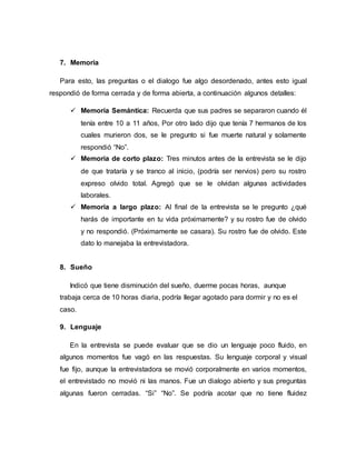 7. Memoria
Para esto, las preguntas o el dialogo fue algo desordenado, antes esto igual
respondió de forma cerrada y de forma abierta, a continuación algunos detalles:
 Memoria Semántica: Recuerda que sus padres se separaron cuando él
tenía entre 10 a 11 años, Por otro lado dijo que tenía 7 hermanos de los
cuales murieron dos, se le pregunto si fue muerte natural y solamente
respondió “No”.
 Memoria de corto plazo: Tres minutos antes de la entrevista se le dijo
de que trataría y se tranco al inicio, (podría ser nervios) pero su rostro
expreso olvido total. Agregó que se le olvidan algunas actividades
laborales.
 Memoria a largo plazo: Al final de la entrevista se le pregunto ¿qué
harás de importante en tu vida próximamente? y su rostro fue de olvido
y no respondió. (Próximamente se casara). Su rostro fue de olvido. Este
dato lo manejaba la entrevistadora.
8. Sueño
Indicó que tiene disminución del sueño, duerme pocas horas, aunque
trabaja cerca de 10 horas diaria, podría llegar agotado para dormir y no es el
caso.
9. Lenguaje
En la entrevista se puede evaluar que se dio un lenguaje poco fluido, en
algunos momentos fue vagó en las respuestas. Su lenguaje corporal y visual
fue fijo, aunque la entrevistadora se movió corporalmente en varios momentos,
el entrevistado no movió ni las manos. Fue un dialogo abierto y sus preguntas
algunas fueron cerradas. “Si” “No”. Se podría acotar que no tiene fluidez
 