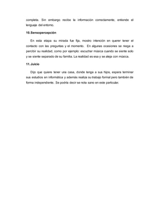 completa. Sin embargo recibe la información correctamente, entiende el
lenguaje del entorno.
10.Sensopercepción
En esta etapa su mirada fue fija, mostro intención en querer tener el
contacto con las preguntas y el momento. En algunas ocasiones se niega a
percibir su realidad, como por ejemplo: escuchar música cuando se siente solo
y se siente separado de su familia. La realidad es esa y se aleja con música.
11.Juicio
Dijo que quiere tener una casa, donde tenga a sus hijos, espera terminar
sus estudios en informática y además realiza su trabajo formal pero también de
forma independiente. Se podría decir se nota sano en este particular.
 