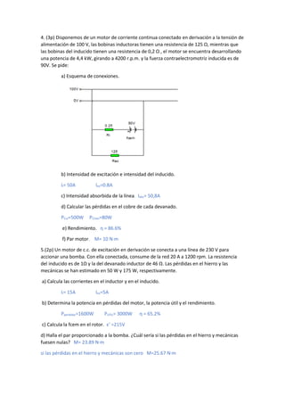 4. (3p) Disponemos de un motor de corriente continua conectado en derivación a la tensión de
alimentación de 100 V, las bobinas inductoras tienen una resistencia de 125 Ω, mientras que
las bobinas del inducido tienen una resistencia de 0,2 Ω , el motor se encuentra desarrollando
una potencia de 4,4 kW, girando a 4200 r.p.m. y la fuerza contraelectromotriz inducida es de
90V. Se pide:
a) Esquema de conexiones.
b) Intensidad de excitación e intensidad del inducido.
Ii= 50A Iex=0.8A
c) Intensidad absorbida de la línea. Iabs= 50,8A
d) Calcular las pérdidas en el cobre de cada devanado.
PCui=500W PCUex=80W
e) Rendimiento. η = 86.6%
f) Par motor. M= 10 N·m
5.(2p) Un motor de c.c. de excitación en derivación se conecta a una línea de 230 V para
accionar una bomba. Con ella conectada, consume de la red 20 A a 1200 rpm. La resistencia
del inducido es de 1Ω y la del devanado inductor de 46 Ω. Las pérdidas en el hierro y las
mecánicas se han estimado en 50 W y 175 W, respectivamente.
a) Calcula las corrientes en el inductor y en el inducido.
Ii= 15A Iex=5A
b) Determina la potencia en pérdidas del motor, la potencia útil y el rendimiento.
Pperdidas=1600W PUTIL= 3000W η = 65.2%
c) Calcula la fcem en el rotor. ε' =215V
d) Halla el par proporcionado a la bomba. ¿Cuál sería si las pérdidas en el hierro y mecánicas
fuesen nulas? M= 23.89 N·m
si las pérdidas en el hierro y mecánicas son cero M=25.67 N·m
 