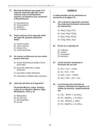 Guía para preparar el examen de selección para ingresar a la licenciatura • UNAM - 2013
Área de las Ciencias Sociales
17. Movimiento literario que surge en la
segunda mitad del siglo XIX, como
reacción ante el individualismo
extremo y el idealismo que caracterizó
al Romanticismo.
A) Neoclasicismo.
B) Vanguardismo.
C) Realismo.
D) Surrealismo.
18. Poeta mexicano de la segunda mitad
del siglo XX, ganador del premio
Nobel.
A) Carlos Fuentes.
B) Jaime Sabines.
C) Octavio Paz.
D) Carlos Monsiváis.
19. Un cuento se diferencia de una novela
porque éste tiene
A) amplio desarrollo psicológico de los
personajes.
B) desarrollo elaborado y rápido
desenlace.
C) brevedad y rápido desenlace.
D) intensidad y múltiples hilos narrativos.
20. ¿Qué tipo de ficha es la siguiente?
Fernández Moreno, César. América
Latina en su literatura. México, Siglo
XXI Editores, 1976, p. 25.
A) Bibliográfica.
B) De resumen.
C) Hemerográfica.
D) De cita.
QUÍMICA
La tabla periódica de los elementos se
encuentra en la página 79 .
21. ¿En cuál de las siguientes opciones
hay materiales formados únicamente
por elementos?
A) Na(g), Cl2(g), P4(s)
B) O2(g), He(g), CO(g)
C) S8(g), N2(g), SO2(g)
D) CO(g), Na(s), S8(s)
22. El aire es un ejemplo de
A) molécula.
B) mezcla.
C) compuesto.
D) elemento.
23. ¿Cuál reacción representa la
formación de una sal?
A) SO2 + H2O → H2SO3
B) Cl2 + H2O → HCl
C) N2O5 + H2O → 2HNO3
D) HCl + KOH →KCl + H2O
24. Las fórmulas del monóxido de
carbono, hidróxido de magnesio y el
sulfato de aluminio, respectivamente
son
A) CO2, MnOH y Al2 (SO4)3
B) CO, Mg(OH)2 y Al2 (SO3)2
C) CO2, Mn(OH)2 y AlSO4
D) CO, Mg(OH)2 y Al2 (SO4)3
62
 
