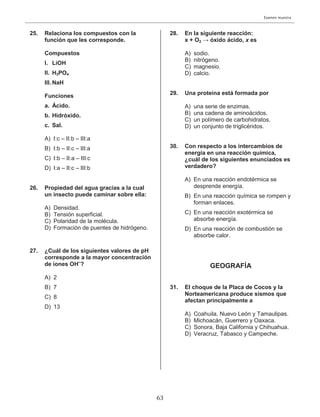 Examen muestra
25. Relaciona los compuestos con la
función que les corresponde.
Compuestos
I. LiOH
II. H3PO4
III. NaH
Funciones
a. Ácido.
b. Hidróxido.
c. Sal.
A) I:c – II:b – III:a
B) I:b – II:c – III:a
C) I:b – II:a – III:c
D) I:a – II:c – III:b
26. Propiedad del agua gracias a la cual
un insecto puede caminar sobre ella:
A) Densidad.
B) Tensión superficial.
C) Polaridad de la molécula.
D) Formación de puentes de hidrógeno.
27. ¿Cuál de los siguientes valores de pH
corresponde a la mayor concentración
de iones OH–
?
A) 2
B) 7
C) 8
D) 13
28. En la siguiente reacción:
x + O2 → óxido ácido, x es
A) sodio.
B) nitrógeno.
C) magnesio.
D) calcio.
29. Una proteína está formada por
A) una serie de enzimas.
B) una cadena de aminoácidos.
C) un polímero de carbohidratos.
D) un conjunto de triglicéridos.
30. Con respecto a los intercambios de
energía en una reacción química,
¿cuál de los siguientes enunciados es
verdadero?
A) En una reacción endotérmica se
desprende energía.
B) En una reacción química se rompen y
forman enlaces.
C) En una reacción exotérmica se
absorbe energía.
D) En una reacción de combustión se
absorbe calor.
GEOGRAFÍA
31. El choque de la Placa de Cocos y la
Norteamericana produce sismos que
afectan principalmente a
A) Coahuila, Nuevo León y Tamaulipas.
B) Michoacán, Guerrero y Oaxaca.
C) Sonora, Baja California y Chihuahua.
D) Veracruz, Tabasco y Campeche.
63
 