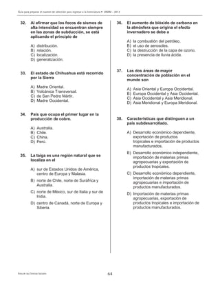 Guía para preparar el examen de selección para ingresar a la licenciatura • UNAM - 2013
Área de las Ciencias Sociales 64
32. Al afirmar que los focos de sismos de
alta intensidad se encuentran siempre
en las zonas de subducción, se está
aplicando el principio de
A) distribución.
B) relación.
C) localización.
D) generalización.
33. El estado de Chihuahua está recorrido
por la Sierra
A) Madre Oriental.
B) Volcánica Transversal.
C) de San Pedro Mártir.
D) Madre Occidental.
34. País que ocupa el primer lugar en la
producción de cobre.
A) Australia.
B) Chile.
C) China.
D) Perú.
35. La taiga es una región natural que se
localiza en el
A) sur de Estados Unidos de América,
centro de Europa y Malasia.
B) norte de Chile, norte de Suráfrica y
Australia.
C) norte de México, sur de Italia y sur de
India.
D) centro de Canadá, norte de Europa y
Siberia.
36. El aumento de bióxido de carbono en
la atmósfera que origina el efecto
invernadero se debe a
A) la combustión del petróleo.
B) el uso de aerosoles.
C) la destrucción de la capa de ozono.
D) la presencia de lluvia ácida.
37. Las dos áreas de mayor
concentración de población en el
mundo son
A) Asia Oriental y Europa Occidental.
B) Europa Occidental y Asia Occidental.
C) Asia Occidental y Asia Meridional.
D) Asia Meridional y Europa Meridional.
38. Características que distinguen a un
país subdesarrollado.
A) Desarrollo económico dependiente,
exportación de productos
tropicales e importación de productos
manufacturados.
B) Desarrollo económico independiente,
importación de materias primas
agropecuarias y exportación de
productos tropicales.
C) Desarrollo económico dependiente,
importación de materias primas
agropecuarias e importación de
productos manufacturados.
D) Importación de materias primas
agropecuarias, exportación de
productos tropicales e importación de
productos manufacturados.
 