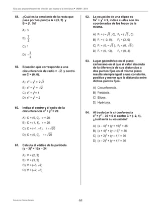 Guía para preparar el examen de selección para ingresar a la licenciatura • UNAM - 2013
Área de las Ciencias Sociales 68
58. ¿Cuál es la pendiente de la recta que
pasa por los puntos A = (3, 2) y
B = (1, 5)?
A) 3
B)
3
2
C) 1
D)
3
2
−
59. Ecuación que corresponde a una
circunferencia de radio = 2 y centro
en C = (0, 0).
A) x2
– y2
= 2 2
B) x2
+ y2
= 2
C) x2
+ y2
= 4
D) x2
+ y2
= 2
60. Indica el centro y el radio de la
circunferencia x2
+ y2
= 20
A) C = (0, 0), r = 20
B) C = (1, 1), r = 20
C) C = (–1, –1), r 20=
D) C = (0, 0), r 20=
61. Calcula el vértice de la parábola
(y – 3)2
= 12x – 24
A) V = (2, 3)
B) V = (3, 2)
C) V = (–3, –2)
D) V = (–2, –3)
62. La ecuación de una elipse es
9x2
+ y2
= 9, indica cuáles son las
coordenadas de los focos de la
misma.
A) F1 = (− 8 , 0), F2 = ( 8 , 0)
B) F1 = (–3, 0), F2 = (3, 0)
C) F1 = (0, − 8 ), F2 = (0, 8 )
D) F1 = (0, −3), F2 = (0, 3)
63. Lugar geométrico en el plano
cartesiano en el que el valor absoluto
de la diferencia de sus distancias a
dos puntos fijos en el mismo plano
resulta siempre igual a una constante,
positiva y menor que la distancia entre
dichos puntos fijos.
A) Circunferencia.
B) Parábola.
C) Elipse.
D) Hipérbola.
64. Al trasladar la circunferencia
x2
+ y2
– 36 = 0 al centro C = (–2, 4),
¿cuál sería su ecuación?
A) (x – 4)2
+ (y + 16)2
= 36
B) (x + 4)2
+ (y –16)2
= 36
C) (x + 2)2
+ (y – 4)2
= 36
D) (x – 2)2
+ (y + 4)2
= 36
 