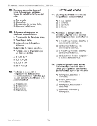 Guía para preparar el examen de selección para ingresar a la licenciatura • UNAM - 2013
Área de las Ciencias Sociales 76
104. Hecho que se consideró como el
inicio de los cambios políticos a
finales del siglo XX en la Europa del
este.
A) Paz armada.
B) Guerra Fría.
C) Desaparición del muro de Berlín.
D) Guerra de los Balcanes.
105. Ordena cronológicamente los
siguientes acontecimientos.
I. Proclamación del Estado de Israel.
II. Acuerdos de Yalta.
III. Independencia de los países
africanos.
IV.Derrumbe del bloque soviético.
V. Fundación de la Organización de
las Naciones Unidas.
A) I, IV, III, II y V
B) II, I, IV, V y III
C) II, V, I, III y IV
D) III, V, IV, II y I
106. Tendencia al ascenso en el
comportamiento de las distintas
economías nacionales y abiertas, que
cuentan con mercados libres de toda
presencia estatal.
A) Globalización.
B) Eurocentrismo.
C) Comunismo.
D) Imperialismo.
HISTORIA DE MÉXICO
107. La principal actividad económica de
los pueblos de Mesoamérica fue
A) la caza y pesca.
B) el comercio.
C) la agricultura.
D) la minería.
108. Además de la Conspiración de
Querétaro, algunas causas externas
de la Independencia de México fueron
A) la invasión napoleónica a España y la
abolición de la esclavitud.
B) las Reformas Borbónicas y la
abolición de la esclavitud.
C) la invasión napoleónica a España y
las Reformas Borbónicas.
D) las revoluciones liberales europeas y
la abolición de la esclavitud.
109. Durante los primeros años de vida
independiente nacieron en México
varios grupos políticos con distintos
planteamientos, algunos de ellos eran
A) monarquistas, socialistas y
centralistas.
B) liberales, comunistas y
conservadores.
C) monarquistas, republicanos y
anarquistas.
D) federalistas, centralistas y
monarquistas.
 