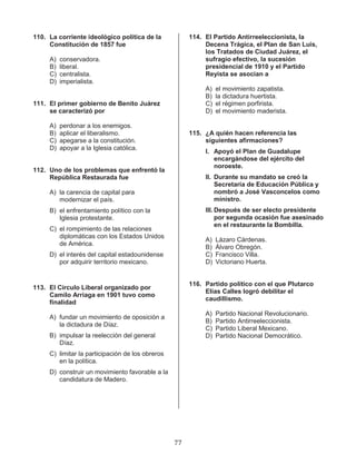 77
110. La corriente ideológico política de la
Constitución de 1857 fue
A) conservadora.
B) liberal.
C) centralista.
D) imperialista.
111. El primer gobierno de Benito Juárez
se caracterizó por
A) perdonar a los enemigos.
B) aplicar el liberalismo.
C) apegarse a la constitución.
D) apoyar a la Iglesia católica.
112. Uno de los problemas que enfrentó la
República Restaurada fue
A) la carencia de capital para
modernizar el país.
B) el enfrentamiento político con la
Iglesia protestante.
C) el rompimiento de las relaciones
diplomáticas con los Estados Unidos
de América.
D) el interés del capital estadounidense
por adquirir territorio mexicano.
113. El Círculo Liberal organizado por
Camilo Arriaga en 1901 tuvo como
finalidad
A) fundar un movimiento de oposición a
la dictadura de Díaz.
B) impulsar la reelección del general
Díaz.
C) limitar la participación de los obreros
en la política.
D) construir un movimiento favorable a la
candidatura de Madero.
114. El Partido Antirreeleccionista, la
Decena Trágica, el Plan de San Luis,
los Tratados de Ciudad Juárez, el
sufragio efectivo, la sucesión
presidencial de 1910 y el Partido
Reyista se asocian a
A) el movimiento zapatista.
B) la dictadura huertista.
C) el régimen porfirista.
D) el movimiento maderista.
115. ¿A quién hacen referencia las
siguientes afirmaciones?
I. Apoyó el Plan de Guadalupe
encargándose del ejército del
noroeste.
II. Durante su mandato se creó la
Secretaría de Educación Pública y
nombró a José Vasconcelos como
ministro.
III. Después de ser electo presidente
por segunda ocasión fue asesinado
en el restaurante la Bombilla.
A) Lázaro Cárdenas.
B) Álvaro Obregón.
C) Francisco Villa.
D) Victoriano Huerta.
116. Partido político con el que Plutarco
Elías Calles logró debilitar el
caudillismo.
A) Partido Nacional Revolucionario.
B) Partido Antirreeleccionista.
C) Partido Liberal Mexicano.
D) Partido Nacional Democrático.
 