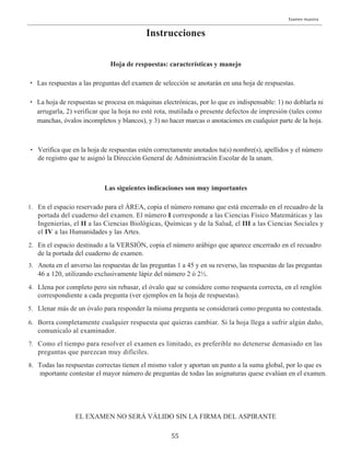 55
Instrucciones
Hoja de respuestas: características y manejo
Las siguientes indicaciones son muy importantes
EL EXAMEN NO SERÁ VÁLIDO SIN LA FIRMA DEL ASPIRANTE
Las respuestas a las preguntas del examen de selección se anotarán en una hoja de respuestas.
La hoja de respuestas se procesa en máquinas electrónicas, por lo que es indispensable: 1) no doblarla ni
arrugarla, 2) verificar que la hoja no esté rota, mutilada o presente defectos de impresión (tales como
manchas, óvalos incompletos y blancos), y 3) no hacer marcas o anotaciones en cualquier parte de la hoja.
Verifica que en la hoja de respuestas estén correctamente anotados tu(s) nombre(s), apellidos y el número
de registro que te asignó la Dirección General de Administración Escolar de la unam.
En el espacio reservado para el ÁREA, copia el número romano que está encerrado en el recuadro de la
portada del cuaderno del examen. El número I corresponde a las Ciencias Físico Matemáticas y las
En el espacio destinado a la VERSIÓN, copia el número arábigo que aparece encerrado en el recuadro
de la portada del cuaderno de examen.
Llena por completo pero sin rebasar, el óvalo que se considere como respuesta correcta, en el renglón
correspondiente a cada pregunta (ver ejemplos en la hoja de respuestas).
Llenar más de un óvalo para responder la misma pregunta se considerará como pregunta no contestada.
Borra completamente cualquier respuesta que quieras cambiar. Si la hoja llega a sufrir algún daño,
comunícalo al examinador.
Como el tiempo para resolver el examen es limitado, es preferible no detenerse demasiado en las
preguntas que parezcan muy difíciles.
Todas las respuestas correctas tienen el mismo valor y aportan un punto a la suma global, por lo que es
mportante contestar el mayor número de preguntas de todas las asignaturas quese evalúan en el examen.
Anota en el anverso las respuestas de las preguntas 1 a 45 y en su reverso, las respuestas de las preguntas
46 a 120, utilizando exclusivamente lápiz del número 2 ó 2½.
Ingenierías, el II a las Ciencias Biológicas, Químicas y de la Salud, el III a las Ciencias Sociales y
el IV a las Humanidades y las Artes.
Examen muestra
•
•
•
1.
2.
3.
4.
5.
6.
7.
8.
 