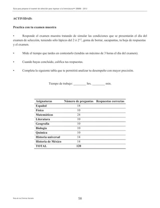 58
ACTIVIDAD:
Practica con tu examen muestra
• Responde el examen muestra tratando de simular las condiciones que se presentarán el día del
examen de selección, teniendo sólo lápices del 2 ó 21⁄2
, goma de borrar, sacapuntas, tu hoja de respuestas
y el examen.
• Mide el tiempo que tardes en contestarlo (tendrás un máximo de 3 horas el día del examen).
• Cuando hayas concluido, califica tus respuestas.
• Completa la siguiente tabla que te permitirá analizar tu desempeño con mayor precisión.
Tiempo de trabajo: ________ hrs. ________ min.
Asignaturas Número de preguntas Respuestas correctas
Español 18
Física 10
Matemáticas 24
Literatura 10
Geografía 10
Biología 10
Química 10
Historia universal 14
Historia de México 14
TOTAL 120
Guía para preparar el examen de selección para ingresar a la licenciatura • UNAM - 2013
Área de las Ciencias Sociales
 