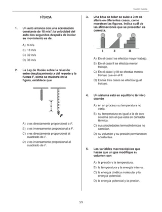 Examen muestra
59
FÍSICA
1. Un auto arranca con una aceleración
constante de 18 m/s2
; la velocidad del
auto dos segundos después de iniciar
su movimiento es de
A) 9 m/s
B) 18 m/s
C) 32 m/s
D) 36 m/s
2. La Ley de Hooke sobre la relación
entre desplazamiento x del resorte y la
fuerza F, como se muestra en la
figura, establece que
A) x es directamente proporcional a F.
B) x es inversamente proporcional a F.
C) x es directamente proporcional al
cuadrado de F.
D) x es inversamente proporcional al
cuadrado de F.
3. Una bola de billar se sube a 3 m de
altura en diferentes casos, como
muestran las figuras. Indica cuál de
las afirmaciones que se presentan es
correcta.
A) En el caso I se efectúa mayor trabajo.
B) En el caso II se efectúa menor
trabajo.
C) En el caso I y III se efectúa menos
trabajo que en el II.
D) En los tres casos se efectúa igual
trabajo.
4. Un sistema está en equilibrio térmico
cuando
A) en un proceso su temperatura no
varía.
B) su temperatura es igual a la de otro
sistema con el que está en contacto
térmico.
C) sus propiedades termodinámicas no
cambian.
D) su volumen y su presión permanecen
constantes.
5. Las variables macroscópicas que
hacen que un gas modifique su
volumen son
A) la presión y la temperatura.
B) la temperatura y la energía interna.
C) la energía cinética molecular y la
energía potencial.
D) la energía potencial y la presión.
 