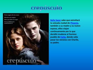 Bella Swan sabe que extrañará
la soleada ciudad de Phoenix,
también a su madre y su nuevo
esposo, ellos viajan
continuamente por lo que
decidió mudarse al lluvioso
pueblo de Forks, donde solía
pasar los veranos con Charlie,
su padre.
 