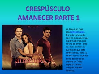 en la que se casa
con Edward Cullen.
Durante su luna de
miel en la isla de Esme
la pareja tienen una
noche de amor , días
después Bella se da
cuenta de que esta
embarazada, pero su
embarazo es anormal,
tiene dentro de su
vientre un "niño
especial" mitad
vampiro y mitad
humano.
 