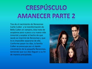 Tras de el nacimiento de Renesmee
Carlie Cullen y la transformación de
Bella Cullen en vampiro, ésta trata de
acoplarse poco a poco a su nueva vida
inmortal y aceptar el hecho de que
Jacob se imprimó de Renesmee y que
le es imposible separarse de ella.
Conforme pasan los días, la familia
Cullen se preocupa por el rápido
crecimiento de la pequeña Renesmee,
temiendo que sus días lleguen a su fin
de manera precipitada.
 