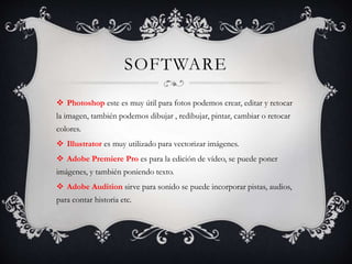 SOFTWARE
 Photoshop este es muy útil para fotos podemos crear, editar y retocar
la imagen, también podemos dibujar , redibujar, pintar, cambiar o retocar
colores.
 Illustrator es muy utilizado para vectorizar imágenes.
 Adobe Premiere Pro es para la edición de vídeo, se puede poner
imágenes, y también poniendo texto.
 Adobe Audition sirve para sonido se puede incorporar pistas, audios,
para contar historia etc.
 