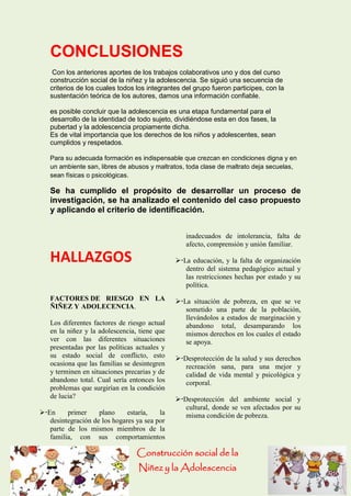 Construcción social de la 
Niñez y la Adolescencia 
CONCLUSIONES 
Con los anteriores aportes de los trabajos colaborativos uno y dos del curso construcción social de la niñez y la adolescencia. Se siguió una secuencia de criterios de los cuales todos los integrantes del grupo fueron participes, con la sustentación teórica de los autores, damos una información confiable. 
es posible concluir que la adolescencia es una etapa fundamental para el desarrollo de la identidad de todo sujeto, dividiéndose esta en dos fases, la pubertad y la adolescencia propiamente dicha. 
Es de vital importancia que los derechos de los niños y adolescentes, sean cumplidos y respetados. 
Para su adecuada formación es indispensable que crezcan en condiciones digna y en un ambiente san, libres de abusos y maltratos, toda clase de maltrato deja secuelas, sean físicas o psicológicas. 
Se ha cumplido el propósito de desarrollar un proceso de investigación, se ha analizado el contenido del caso propuesto y aplicando el criterio de identificación. 
HALLAZGOS 
FACTORES DE RIESGO EN LA ÑIÑEZ Y ADOLECENCIA. 
Los diferentes factores de riesgo actual en la niñez y la adolescencia, tiene que ver con las diferentes situaciones presentadas por las políticas actuales y su estado social de conflicto, esto ocasiona que las familias se desintegren y terminen en situaciones precarias y de abandono total. Cual sería entonces los problemas que surgirían en la condición de lucia? 
En primer plano estaría, la desintegración de los hogares ya sea por parte de los mismos miembros de la familia, con sus comportamientos inadecuados de intolerancia, falta de afecto, comprensión y unión familiar. 
La educación, y la falta de organización dentro del sistema pedagógico actual y las restricciones hechas por estado y su política. 
La situación de pobreza, en que se ve sometido una parte de la población, llevándolos a estados de marginación y abandono total, desamparando los mismos derechos en los cuales el estado se apoya. 
Desprotección de la salud y sus derechos recreación sana, para una mejor y calidad de vida mental y psicológica y corporal. 
Desprotección del ambiente social y cultural, donde se ven afectados por su misma condición de pobreza.  