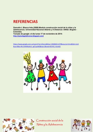 Construcción social de la 
Niñez y la Adolescencia 
REFERENCIAS 
Zamudio L Blanca Inés.(2008).Modulo construcción social de la niñez y la adolescencia. Universidad Nacional Abierta y A Distancia- UNAD. Bogotá - Colombia. 
Tomado de google: el día lunes 17 de noviembre de 2014: 
http://psicolegalyforense.blogspot.com/ 
https://www.google.com.co/search?q=infancia&biw=1366&bih=670&source=lnms&tbm=isch&sa=X&ei=Rk-OVMWqHcS_ggTLqoMQ&sqi=2&ved=0CAYQ_AUoAQ 
 