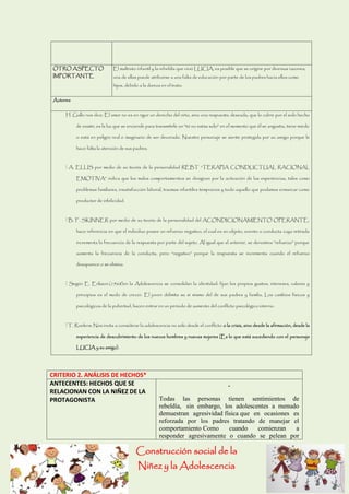 Construcción social de la 
Niñez y la Adolescencia 
OTRO ASPECTO IMPORTANTE 
El maltrato infantil y la rebeldía que vivió LUCIA, es posible que se origine por diversas razones; una de ellas puede atribuirse a una falta de educación por parte de los padres hacia ellos como hijos, debido a la dureza en el trato. 
Autores 
H. Gallo nos dice: El amor no es en rigor un derecho del niño, sino una respuesta deseada, que lo cubre por el solo hecho de existir, es la luz que se enciende para transmitirle un “tú no estás solo” en el momento que él se angustia, tiene miedo o está en peligro real o imaginario de ser devorado. Nuestro personaje se siente protegida por su amigo porque le hace falta la atención de sus padres. A. ELLIS por medio de su teoría de la personalidad REBT “TERAPIA CONDUCTUAL RACIONAL EMOTIVA” indica que los malos comportamientos se designan por la activación de las experiencias, tales como problemas familiares, insatisfacción laboral, traumas infantiles tempranos y todo aquello que podamos enmarcar como productor de infelicidad. B. F. SKINNER por medio de su teoría de la personalidad del ACONDICIONAMIENTO OPERANTE, hace referencia en que el individuo posee un refuerzo negativo, el cual es un objeto, evento o conducta cuya retirada incrementa la frecuencia de la respuesta por parte del sujeto. Al igual que el anterior, se denomina “refuerzo” porque aumenta la frecuencia de la conducta, pero “negativo” porque la respuesta se incrementa cuando el refuerzo desaparece o se elimina. Según E. Erikson.(1968)en la Adolescencia se consolidan la identidad: fijan los propios gustos, intereses, valores y principios es el modo de crecer. El joven delimita su sí mismo del de sus padres y familia, Los cambios físicos y psicológicos de la pubertad, hacen entrar en un periodo de aumento del conflicto psicológico interno. T. Roelens: Nos invita a considerar la adolescencia no sólo desde el conflicto o la crisis, sino desde la afirmación, desde la experiencia de descubrimiento de los nuevos hombres y nuevas mujeres (Es lo que está sucediendo con el personaje LUCIA y su amigo). 
CRITERIO 2. ANÁLISIS DE HECHOS* 
ANTECENTES: HECHOS QUE SE RELACIONAN CON LA NIÑEZ DE LA PROTAGONISTA 
Todas las personas tienen sentimientos de rebeldía, sin embargo, los adolescentes a menudo demuestran agresividad física que en ocasiones es reforzada por los padres tratando de manejar el comportamiento Como cuando comienzan a responder agresivamente o cuando se pelean por  