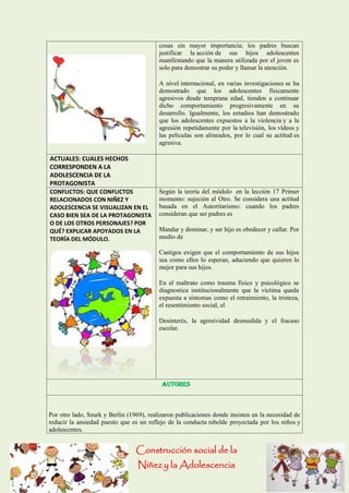 Construcción social de la 
Niñez y la Adolescencia 
cosas sin mayor importancia; los padres buscan justificar la acción de sus hijos adolescentes manifestando que la manera utilizada por el joven es solo para demostrar su poder y llamar la atención. 
A nivel internacional, en varias investigaciones se ha demostrado que los adolescentes físicamente agresivos desde temprana edad, tienden a continuar dicho comportamiento progresivamente en su desarrollo. Igualmente, los estudios han demostrado que los adolescentes expuestos a la violencia y a la agresión repetidamente por la televisión, los vídeos y las películas son alineados, por lo cual su actitud es agresiva. 
ACTUALES: CUALES HECHOS CORRESPONDEN A LA ADOLESCENCIA DE LA PROTAGONISTA 
CONFLICTOS: QUE CONFLICTOS RELACIONADOS CON NIÑEZ Y ADOLESCENCIA SE VISUALIZAN EN EL CASO BIEN SEA DE LA PROTAGONISTA O DE LOS OTROS PERSONAJES? POR QUÉ? EXPLICAR APOYADOS EN LA TEORÍA DEL MÓDULO. 
Según la teoría del módulo en la lección 17 Primer momento: sujeción al Otro. Se considera una actitud basada en el Autoritarismo: cuando los padres consideran que ser padres es 
Mandar y dominar, y ser hijo es obedecer y callar. Por medio de 
Castigos exigen que el comportamiento de sus hijos sea como ellos lo esperan, aduciendo que quieren lo mejor para sus hijos. 
En el maltrato como trauma físico y psicológico se diagnostica institucionalmente que la víctima queda expuesta a síntomas como el retraimiento, la tristeza, el resentimiento social, el 
Desinterés, la agresividad desmedida y el fracaso escolar. 
Autores 
Por otro lado, Szurk y Berlin (1969), realizaron publicaciones donde insisten en la necesidad de reducir la ansiedad puesto que es un reflejo de la conducta rebelde proyectada por los niños y adolescentes.  