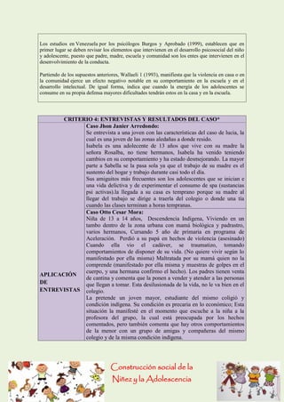 Construcción social de la 
Niñez y la Adolescencia 
Los estudios en Venezuela por los psicólogos Burgos y Aprobado (1999), establecen que en primer lugar se deben revisar los elementos que intervienen en el desarrollo psicosocial del niño y adolescente, puesto que padre, madre, escuela y comunidad son los entes que intervienen en el desenvolvimiento de la conducta. 
Partiendo de los supuestos anteriores, Wallaeli 1 (1993), manifiesta que la violencia en casa o en la comunidad ejerce un efecto negativo notable en su comportamiento en la escuela y en el desarrollo intelectual. De igual forma, indica que cuando la energía de los adolescentes se consume en su propia defensa mayores dificultades tendrán estos en la casa y en la escuela. 
CRITERIO 4: ENTREVISTAS Y RESULTADOS DEL CASO* APLICACIÓN DE ENTREVISTAS Caso Jhon Janier Arredondo: Se entrevista a una joven con las características del caso de lucia, la cual es una joven de las zonas aledañas a donde resido. Isabela es una adolecente de 13 años que vive con su madre la señora Rosalba, no tiene hermanos, Isabela ha venido teniendo cambios en su comportamiento y ha estado desmejorando. La mayor parte a Sabella se la pasa sola ya que el trabajo de su madre es el sustento del hogar y trabajo durante casi todo el día. Sus amiguitos más frecuentes son los adolescentes que se inician e una vida delictiva y de experimentar el consumo de spa (sustancias psi activas).la llegada a su casa es temprano porque su madre al llegar del trabajo se dirige a traerla del colegio o donde una tía cuando las clases terminan a horas tempranas. Caso Otto Cesar Mora: Niña de 13 a 14 años, Descendencia Indígena, Viviendo en un tambo dentro de la zona urbana con mamá biológica y padrastro, varios hermanos, Cursando 5 año de primaria en programa de Aceleración. Perdió a su papá en hechos de violencia (asesinado) Cuando ella vio el cadáver, se traumatizo, tomando comportamientos de disponer de su vida. (No quiere vivir según lo manifestado por ella misma) Maltratada por su mamá quien no la comprende (manifestado por ella misma y muestras de golpes en el cuerpo, y una hermana confirmo el hecho). Los padres tienen venta de cantina y comenta que la ponen a vender y atender a las personas que llegan a tomar. Esta desilusionada de la vida, no le va bien en el colegio. La pretende un joven mayor, estudiante del mismo coligió y condición indígena. Su condición es precaria en lo económico; Esta situación la manifesté en el momento que escuche a la niña a la profesora del grupo, la cual está preocupada por los hechos comentados, pero también comenta que hay otros comportamientos de la menor con un grupo de amigas y compañeras del mismo colegio y de la misma condición indígena.  