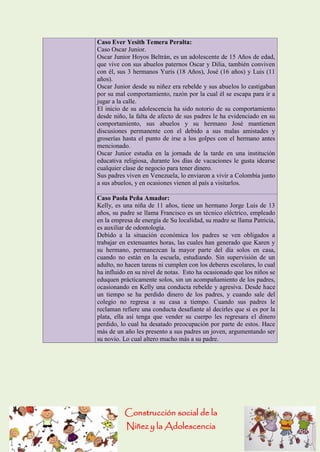 Construcción social de la 
Niñez y la Adolescencia 
Caso Ever Yesith Temera Peralta: Caso Oscar Junior. Oscar Junior Hoyos Beltrán, es un adolescente de 15 Años de edad, que vive con sus abuelos paternos Oscar y Dilia, también conviven con él, sus 3 hermanos Yuris (18 Años), José (16 años) y Luis (11 años). Oscar Junior desde su niñez era rebelde y sus abuelos lo castigaban por su mal comportamiento, razón por la cual él se escapa para ir a jugar a la calle. El inicio de su adolescencia ha sido notorio de su comportamiento desde niño, la falta de afecto de sus padres le ha evidenciado en su comportamiento, sus abuelos y su hermano José mantienen discusiones permanente con el debido a sus malas amistades y groserías hasta el punto de irse a los golpes con el hermano antes mencionado. Oscar Junior estudia en la jornada de la tarde en una institución educativa religiosa, durante los días de vacaciones le gusta idearse cualquier clase de negocio para tener dinero. Sus padres viven en Venezuela, lo enviaron a vivir a Colombia junto a sus abuelos, y en ocasiones vienen al país a visitarlos. Caso Paola Peña Amador: Kelly, es una niña de 11 años, tiene un hermano Jorge Luis de 13 años, su padre se llama Francisco es un técnico eléctrico, empleado en la empresa de energía de Su localidad, su madre se llama Patricia, es auxiliar de odontología. Debido a la situación económica los padres se ven obligados a trabajar en extenuantes horas, las cuales han generado que Karen y su hermano, permanezcan la mayor parte del día solos en casa, cuando no están en la escuela, estudiando. Sin supervisión de un adulto, no hacen tareas ni cumplen con los deberes escolares, lo cual ha influido en su nivel de notas. Esto ha ocasionado que los niños se eduquen prácticamente solos, sin un acompañamiento de los padres, ocasionando en Kelly una conducta rebelde y agresiva. Desde hace un tiempo se ha perdido dinero de los padres, y cuando sale del colegio no regresa a su casa a tiempo. Cuando sus padres le reclaman refiere una conducta desafiante al decirles que si es por la plata, ella así tenga que vender su cuerpo les regresara el dinero perdido, lo cual ha desatado preocupación por parte de estos. Hace más de un año les presento a sus padres un joven, argumentando ser su novio. Lo cual altero mucho más a su padre.  