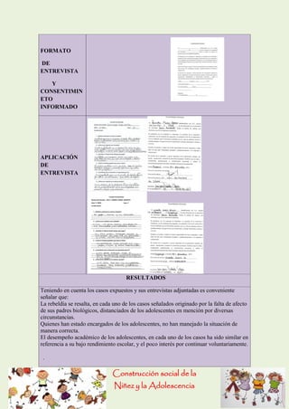 Construcción social de la 
Niñez y la Adolescencia 
FORMATO DE ENTREVISTA Y CONSENTIMINETO INFORMADO APLICACIÓN DE ENTREVISTA RESULTADOS Teniendo en cuenta los casos expuestos y sus entrevistas adjuntadas es conveniente señalar que: La rebeldía se resalta, en cada uno de los casos señalados originado por la falta de afecto de sus padres biológicos, distanciados de los adolescentes en mención por diversas circunstancias. Quienes han estado encargados de los adolescentes, no han manejado la situación de manera correcta. El desempeño académico de los adolescentes, en cada uno de los casos ha sido similar en referencia a su bajo rendimiento escolar, y el poco interés por continuar voluntariamente. .  