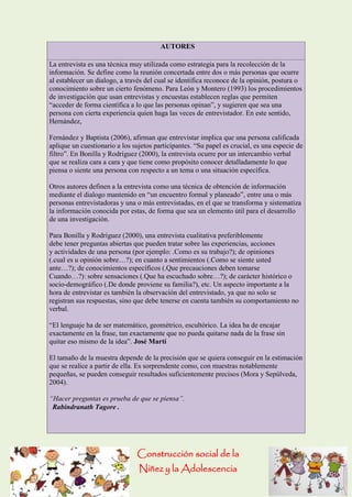 Construcción social de la 
Niñez y la Adolescencia 
AUTORES La entrevista es una técnica muy utilizada como estrategia para la recolección de la información. Se define como la reunión concertada entre dos o más personas que ocurre al establecer un dialogo, a través del cual se identifica reconoce de la opinión, postura o conocimiento sobre un cierto fenómeno. Para León y Montero (1993) los procedimientos de investigación que usan entrevistas y encuestas establecen reglas que permiten “acceder de forma científica a lo que las personas opinan”, y sugieren que sea una persona con cierta experiencia quien haga las veces de entrevistador. En este sentido, Hernández, Fernández y Baptista (2006), afirman que entrevistar implica que una persona calificada aplique un cuestionario a los sujetos participantes. “Su papel es crucial, es una especie de filtro”. En Bonilla y Rodríguez (2000), la entrevista ocurre por un intercambio verbal que se realiza cara a cara y que tiene como propósito conocer detalladamente lo que piensa o siente una persona con respecto a un tema o una situación específica. Otros autores definen a la entrevista como una técnica de obtención de información mediante el dialogo mantenido en “un encuentro formal y planeado”, entre una o más personas entrevistadoras y una o más entrevistadas, en el que se transforma y sistematiza la información conocida por estas, de forma que sea un elemento útil para el desarrollo de una investigación. Para Bonilla y Rodríguez (2000), una entrevista cualitativa preferiblemente debe tener preguntas abiertas que pueden tratar sobre las experiencias, acciones y actividades de una persona (por ejemplo: .Como es su trabajo?); de opiniones (.cual es u opinión sobre…?); en cuanto a sentimientos (.Como se siente usted ante…?); de conocimientos específicos (.Que precauciones deben tomarse Cuando…?): sobre sensaciones (.Que ha escuchado sobre…?); de carácter histórico o socio-demográfico (.De donde proviene su familia?), etc. Un aspecto importante a la hora de entrevistar es también la observación del entrevistado, ya que no solo se registran sus respuestas, sino que debe tenerse en cuenta también su comportamiento no verbal. “El lenguaje ha de ser matemático, geométrico, escultórico. La idea ha de encajar exactamente en la frase, tan exactamente que no pueda quitarse nada de la frase sin quitar eso mismo de la idea”. José Martí El tamaño de la muestra depende de la precisión que se quiera conseguir en la estimación que se realice a partir de ella. Es sorprendente como, con muestras notablemente pequeñas, se pueden conseguir resultados suficientemente precisos (Mora y Sepúlveda, 2004). “Hacer preguntas es prueba de que se piensa”. Rabindranath Tagore . 
 