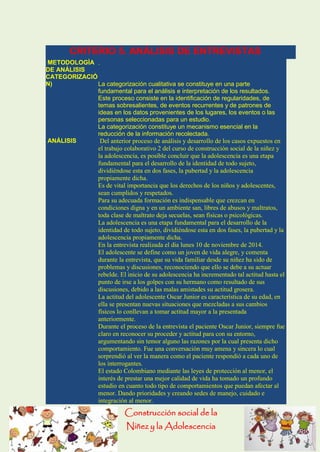Construcción social de la 
Niñez y la Adolescencia 
CRITERIO 5. ANÁLISIS DE ENTREVISTAS METODOLOGÌA DE ANÁLISIS . CATEGORIZACIÓN) La categorización cualitativa se constituye en una parte fundamental para el análisis e interpretación de los resultados. Este proceso consiste en la identificación de regularidades, de temas sobresalientes, de eventos recurrentes y de patrones de ideas en los datos provenientes de los lugares, los eventos o las personas seleccionadas para un estudio. La categorización constituye un mecanismo esencial en la reducción de la información recolectada. ANÁLISIS Del anterior proceso de análisis y desarrollo de los casos expuestos en el trabajo colaborativo 2 del curso de construcción social de la niñez y la adolescencia, es posible concluir que la adolescencia es una etapa fundamental para el desarrollo de la identidad de todo sujeto, dividiéndose esta en dos fases, la pubertad y la adolescencia propiamente dicha. Es de vital importancia que los derechos de los niños y adolescentes, sean cumplidos y respetados. Para su adecuada formación es indispensable que crezcan en condiciones digna y en un ambiente san, libres de abusos y maltratos, toda clase de maltrato deja secuelas, sean físicas o psicológicas. La adolescencia es una etapa fundamental para el desarrollo de la identidad de todo sujeto, dividiéndose esta en dos fases, la pubertad y la adolescencia propiamente dicha. En la entrevista realizada el día lunes 10 de noviembre de 2014. El adolescente se define como un joven de vida alegre, y comenta durante la entrevista, que su vida familiar desde su niñez ha sido de problemas y discusiones, reconociendo que ello se debe a su actuar rebelde. El inicio de su adolescencia ha incrementado tal actitud hasta el punto de irse a los golpes con su hermano como resultado de sus discusiones, debido a las malas amistades su actitud grosera. La actitud del adolescente Oscar Junior es característica de su edad, en ella se presentan nuevas situaciones que mezcladas a sus cambios físicos lo conllevan a tomar actitud mayor a la presentada anteriormente. Durante el proceso de la entrevista el paciente Oscar Junior, siempre fue claro en reconocer su proceder y actitud para con su entorno, argumentando sin temor alguno las razones por la cual presenta dicho comportamiento. Fue una conversación muy amena y sincera lo cual sorprendió al ver la manera como el paciente respondió a cada uno de los interrogantes. El estado Colombiano mediante las leyes de protección al menor, el interés de prestar una mejor calidad de vida ha tomado un profundo estudio en cuanto todo tipo de comportamientos que puedan afectar al menor. Dando prioridades y creando sedes de manejo, cuidado e integración al menor.  