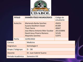 TITULO EXAMÉN FÍSICO NEUROLÓGICO Código de
estudiante
Autor/es Marianela Barba Sanchez
Suzana Dockhorn Gozer
Thais Fierro
Jose Marco Antonio Mier Escobar
David Jesus Pizarro Romero
Alejandra Sanchez
45655
85389
40667
201103896
52145
51975
Fecha 12/05/2022
Carrera Medicina
Asignatura Semiología II
Grupo / Subgrupo D - D8
Docente Dr. Juan Gabriel Suarez
Periodo Académico Semestre VIII
 