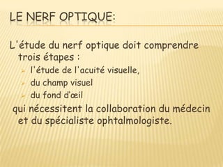 LE NERF OPTIQUE:

L'étude du nerf optique doit comprendre
  trois étapes :
     l'étude de l'acuité visuelle,
     du champ visuel
     du fond d‘œil
qui nécessitent la collaboration du médecin
 et du spécialiste ophtalmologiste.
 