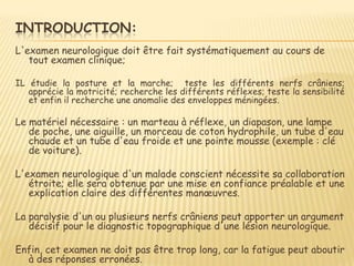 INTRODUCTION:
L'examen neurologique doit être fait systématiquement au cours de
   tout examen clinique;

IL étudie la posture et la marche; teste les différents nerfs crâniens;
   apprécie la motricité; recherche les différents réflexes; teste la sensibilité
   et enfin il recherche une anomalie des enveloppes méningées.

Le matériel nécessaire : un marteau à réflexe, un diapason, une lampe
   de poche, une aiguille, un morceau de coton hydrophile, un tube d'eau
   chaude et un tube d'eau froide et une pointe mousse (exemple : clé
   de voiture).

L'examen neurologique d'un malade conscient nécessite sa collaboration
   étroite; elle sera obtenue par une mise en confiance préalable et une
   explication claire des différentes manœuvres.

La paralysie d'un ou plusieurs nerfs crâniens peut apporter un argument
   décisif pour le diagnostic topographique d'une lésion neurologique.

Enfin, cet examen ne doit pas être trop long, car la fatigue peut aboutir
  à des réponses erronées.
 