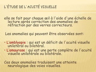 L'ÉTUDE DE L'ACUITÉ VISUELLE


elle se fait pour chaque œil à l'aide d'une échelle de
   lecture après correction des anomalies de
   réfraction par des verres correcteurs.

Les anomalies qui peuvent être observées sont:

• L’amblyopie : qui est un déficit de l'acuité visuelle
   unilatéral ou bilatéral.
• L’amaurose : qui est une perte complète de l'acuité
   visuelle unilatérale ou bilatérale.

Ces deux anomalies traduisent une atteinte
  neurologique des voies visuelles.
 