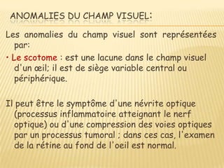 ANOMALIES DU CHAMP VISUEL:

Les anomalies du champ visuel sont représentées
   par:
• Le scotome : est une lacune dans le champ visuel
   d'un œil; il est de siège variable central ou
   périphérique.

Il peut être le symptôme d'une névrite optique
  (processus inflammatoire atteignant le nerf
  optique) ou d'une compression des voies optiques
  par un processus tumoral ; dans ces cas, l'examen
  de la rétine au fond de l'oeil est normal.
 