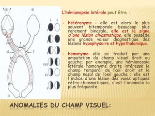 L’hémianopsie latérale peut être :

                hétéronyme : elle est alors le plus
                 souvent bitemporale beaucoup plus
                 rarement binasale, elle est le signe
                 d'une lésion chiasmatique, elle possède
                 une grande valeur diagnostique des
                 lésions hypophysaire et hypothalamique.

                homonyme elle se traduit par une
                 amputation du champ visuel droit ou
                 gauche; par exemple, une hémianopsie
                 latérale homonyme droite intéresse le
                 champ temporal de l’œil droit et le
                 champ nasal de l’oeil gauche ; elle est
                 l'indice d'une lésion dés voies optiques
                 rétro-chiasmatiques, c'est l'anomalie la
                 plus fréquente.



ANOMALIES DU CHAMP VISUEL:
 