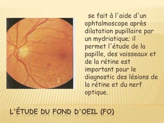 se fait à l'aide d'un
                   ophtalmoscope après
                   dilatation pupillaire par
                   un mydriatique; il
                   permet l'étude de la
                   papille, des vaisseaux et
                   de la rétine est
                   important pour le
                   diagnostic des lésions de
                   la rétine et du nerf
                   optique.


L'ÉTUDE DU FOND D'OEIL (FO)
 