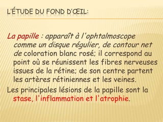L’ÉTUDE DU FOND D’ŒIL:


La papille : apparaît à l'ophtalmoscope
  comme un disque régulier, de contour net
  de coloration blanc rosé; il correspond au
  point où se réunissent les fibres nerveuses
  issues de la rétine; de son centre partent
  les artères rétiniennes et les veines.
Les principales lésions de la papille sont la
  stase, l'inflammation et l'atrophie.
 