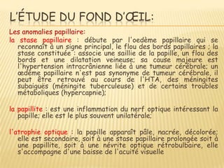 L’ÉTUDE DU FOND D’ŒIL:
Les anomalies papillaire:
la stase papillaire : débute par l'oedème papillaire qui se
   reconnaît à un signe principal, le flou des bords papillaires ; la
   stase constituée : associe une saillie de la papille, un flou des
   bords et une dilatation veineuse; sa cause majeure est
   l'hypertension intracrânienne liée à une tumeur cérébrale; un
   œdème papillaire n'est pas synonyme de tumeur cérébrale, il
   peut être retrouvé au cours de l'HTA, des méningites
   subaiguës (méningite tuberculeuse) et de certains troubles
   métaboliques (hypercapnie);

la papillite : est une inflammation du nerf optique intéressant la
   papille; elle est le plus souvent unilatérale;

l'atrophie optique : la papille apparaît pâle, nacrée, décolorée;
   elle est secondaire, soit à une stase papillaire prolongée soit à
   une papillite, soit à une névrite optique rétrobulbaire, elle
   s'accompagne d'une baisse de l'acuité visuelle
 