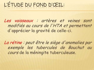 L’ÉTUDE DU FOND D’ŒIL:


Les vaisseaux : artères et veines sont
  modifiés au cours de l'HTA et permettent
 d'apprécier la gravité de celle-ci.

La rétine : peut être le siège d'anomalies par
  exemple les tubercules de Bouchut au
  cours de la méningite tuberculeuse.
 