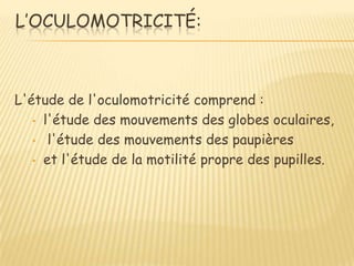 L’OCULOMOTRICITÉ:



L'étude de l'oculomotricité comprend :
   • l'étude des mouvements des globes oculaires,

   • l'étude des mouvements des paupières

   • et l'étude de la motilité propre des pupilles.
 