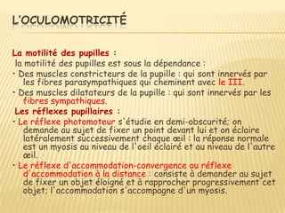 L’OCULOMOTRICITÉ

La motilité des pupilles :
 la motilité des pupilles est sous la dépendance :
• Des muscles constricteurs de la pupille : qui sont innervés par
   les fibres parasympathiques qui cheminent avec le III.
• Des muscles dilatateurs de la pupille : qui sont innervés par les
   fibres sympathiques.
 Les réflexes pupillaires :
• Le réflexe photomoteur s'étudie en demi-obscurité; on
   demande au sujet de fixer un point devant lui et on éclaire
   latéralement successivement chaque œil : la réponse normale
   est un myosis au niveau de l'oeil éclairé et au niveau de l'autre
   œil.
• Le réflexe d'accommodation-convergence ou réflexe
   d'accommodation à la distance : consiste à demander au sujet
   de fixer un objet éloigné et à rapprocher progressivement cet
   objet; l'accommodation s'accompagne d'un myosis.
 
