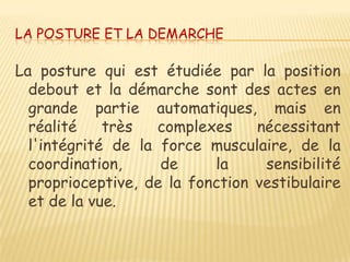 LA POSTURE ET LA DEMARCHE

La posture qui est étudiée par la position
  debout et la démarche sont des actes en
  grande partie automatiques, mais en
  réalité    très   complexes    nécessitant
  l'intégrité de la force musculaire, de la
  coordination,     de     la     sensibilité
  proprioceptive, de la fonction vestibulaire
  et de la vue.
 