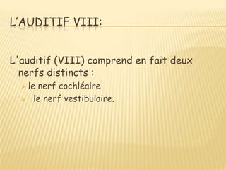 L’AUDITIF VIII:


L'auditif (VIII) comprend en fait deux
  nerfs distincts :
  le nerf cochléaire
   le nerf vestibulaire.
 