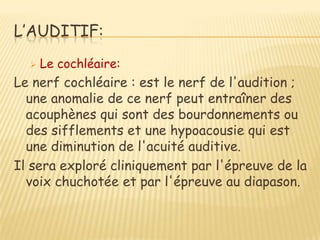 L’AUDITIF:
     Le cochléaire:
Le nerf cochléaire : est le nerf de l'audition ;
  une anomalie de ce nerf peut entraîner des
  acouphènes qui sont des bourdonnements ou
  des sifflements et une hypoacousie qui est
  une diminution de l'acuité auditive.
Il sera exploré cliniquement par l'épreuve de la
  voix chuchotée et par l'épreuve au diapason.
 