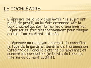 LE COCHLÉAIRE:

•   L'épreuve de la voix chuchotée : le sujet est
    placé de profil, on lui fait entendre soit la
    voix chuchotée, soit le tic-tac d'une montre;
    l'épreuve se fait alternativement pour chaque
    oreille, l'autre étant obturée.

•    L'épreuve au diapason : permet de connaître
    le type de la surdité : surdité de transmission
    (atteinte de l'oreille externe ou moyenne) et
    surdité de perception (atteinte de l'oreille
    interne ou du nerf auditif).
 