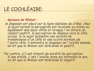 LE COCHLÉAIRE:

•    épreuve de Weber :
    le diapason est placé sur la ligne médiane du crâne, chez
      le sujet normal la perception est localisée au milieu ou
     également des deux côtés et lorsque l'on obture un
     conduit auditif, la perception se déplace vers le côté
     occlus. Si le sujet présente une surdité de
     transmission d'un côté et une acuité normale de
     l'autre côté, il entendra le diapason de l'oreille malade,
     on dit que le Weber est latéralisé et positif.

Par contre, s'il est atteint de surdité de perception
  d'une oreille, c'est l'oreille saine qui entendra le son,
  on dit que le Weber est latéralisé et négatif.
 