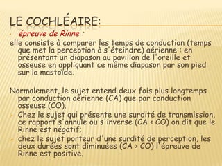 LE COCHLÉAIRE:
•   épreuve de Rinne :
elle consiste à comparer les temps de conduction (temps
   que met la perception à s'éteindre) aérienne : en
   présentant un diapason au pavillon de l'oreille et
   osseuse en appliquant ce même diapason par son pied
   sur la mastoïde.

Normalement, le sujet entend deux fois plus longtemps
  par conduction aérienne (CA) que par conduction
  osseuse (CO).
 Chez le sujet qui présente une surdité de transmission,
  ce rapport s'annule ou s'inverse (CA < CO) on dit que le
  Rinne est négatif;
 chez le sujet porteur d'une surdité de perception, les
  deux durées sont diminuées (CA > CO) l'épreuve de
  Rinne est positive.
 