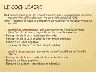 LE COCHLÉAIRE:
Des données plus précises seront fournies par l'audiogramme qui est la
   mesure fine de l'acuité auditive en milieu spécialisé ORL.
Ainsi, l'examen clinique va permettre de reconnaître les deux types de
   surdité :

   Surdité de transmission : par obstruction de l'oreille externe
    (bouchon de cérumen) ou par lésion de l'oreille moyenne.
- Perception de la voix haute peu diminuée.
- Perception de la voix chuchotée fortement diminuée.
- Epreuve de Rinne négative.
-  Epreuve de Weber : latéralisée et positive.

  surdité de perception : par lésion du nerf auditif ou de l'oreille
   interne.
- Perception de la voix haute et chuchotée diminuée.
- Epreuve de Rinne positive.
- Epreuve de Weber : latéralisée et négative.
 